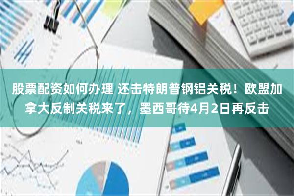 股票配资如何办理 还击特朗普钢铝关税！欧盟加拿大反制关税来了，墨西哥待4月2日再反击